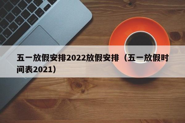 五一放假安排2022放假安排（五一放假时间表2021）
