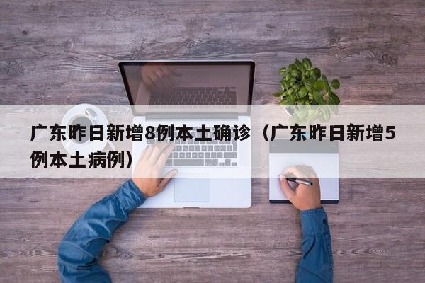 广东昨日新增8例本土确诊（广东昨日新增5例本土病例）