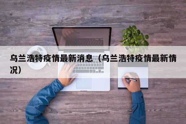 乌兰浩特疫情最新消息（乌兰浩特疫情最新情况）