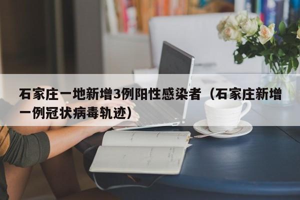 石家庄一地新增3例阳性感染者（石家庄新增一例冠状病毒轨迹）