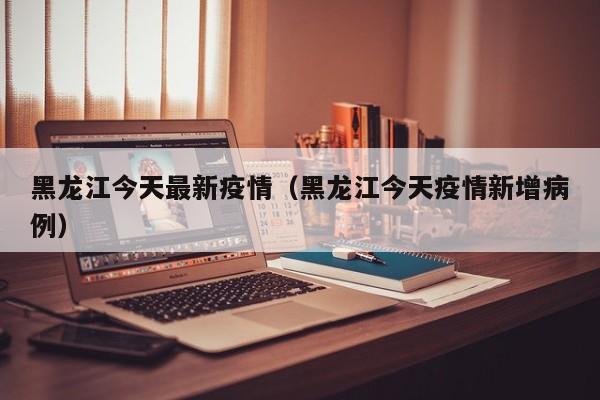 黑龙江今天最新疫情（黑龙江今天疫情新增病例）