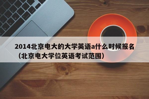 2014北京电大的大学英语a什么时候报名（北京电大学位英语考试范围）