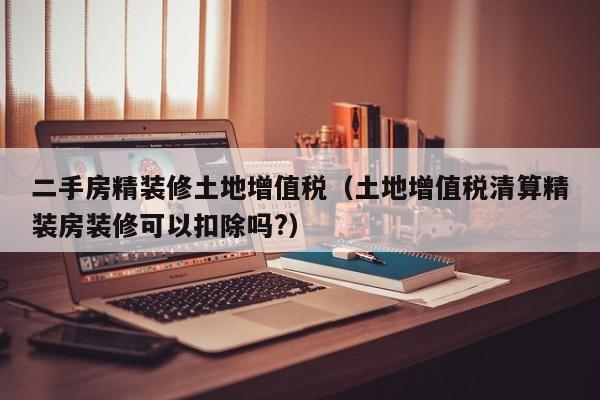 二手房精装修土地增值税（土地增值税清算精装房装修可以扣除吗?）
