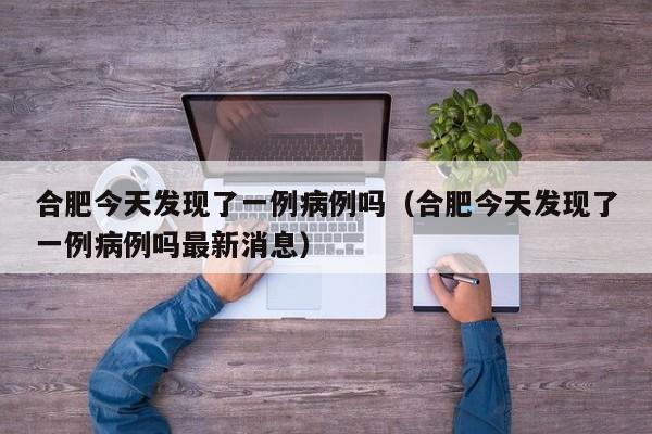 合肥今天发现了一例病例吗（合肥今天发现了一例病例吗最新消息）