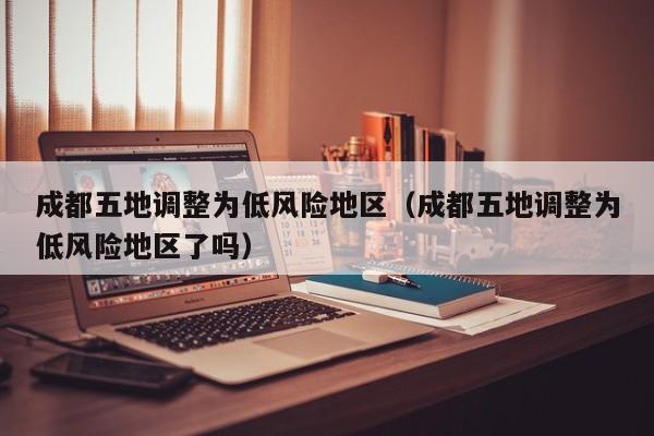 成都五地调整为低风险地区（成都五地调整为低风险地区了吗）