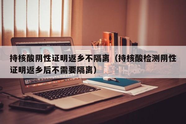 持核酸阴性证明返乡不隔离（持核酸检测阴性证明返乡后不需要隔离）