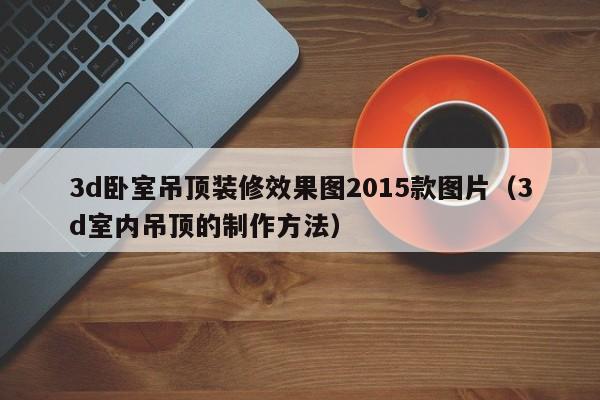 3d卧室吊顶装修效果图2015款图片（3d室内吊顶的制作方法）