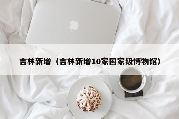 吉林新增（吉林新增10家国家级博物馆）