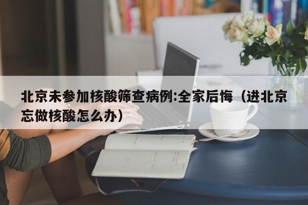 北京未参加核酸筛查病例:全家后悔（进北京忘做核酸怎么办）