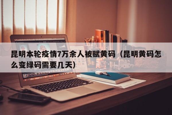 昆明本轮疫情7万余人被赋黄码（昆明黄码怎么变绿码需要几天）