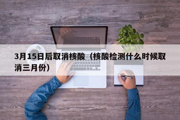 3月15日后取消核酸（核酸检测什么时候取消三月份）