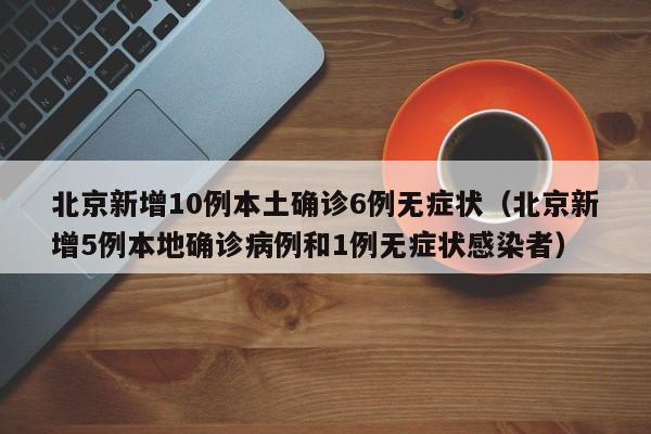 北京新增10例本土确诊6例无症状（北京新增5例本地确诊病例和1例无症状感染者）