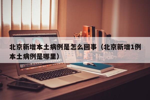 北京新增本土病例是怎么回事（北京新增1例本土病例是哪里）