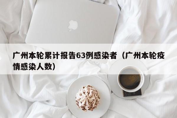广州本轮累计报告63例感染者（广州本轮疫情感染人数）