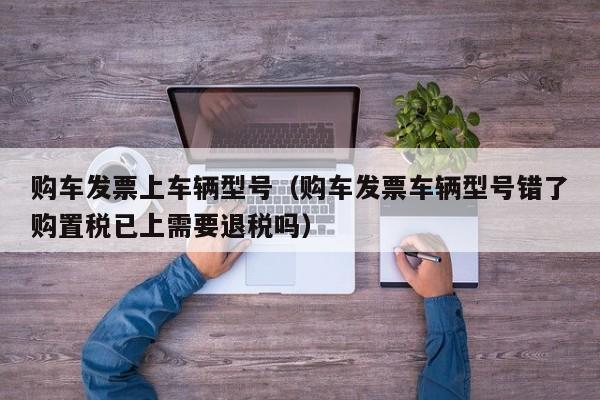 购车发票上车辆型号（购车发票车辆型号错了购置税已上需要退税吗）