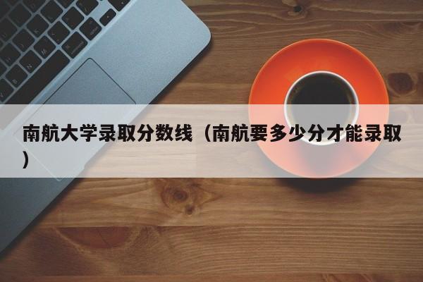 南航大学录取分数线（南航要多少分才能录取）