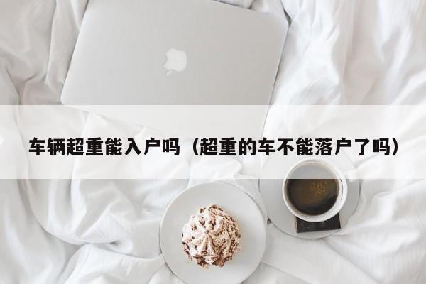 车辆超重能入户吗（超重的车不能落户了吗）