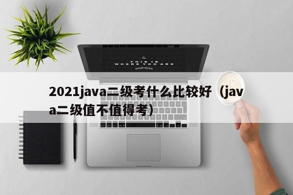 2021java二级考什么比较好（java二级值不值得考）