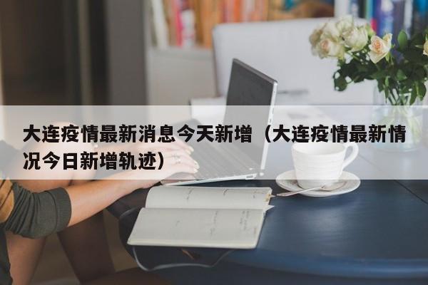 大连疫情最新消息今天新增（大连疫情最新情况今日新增轨迹）