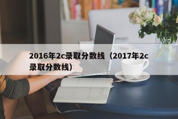 2016年2c录取分数线（2017年2c录取分数线）