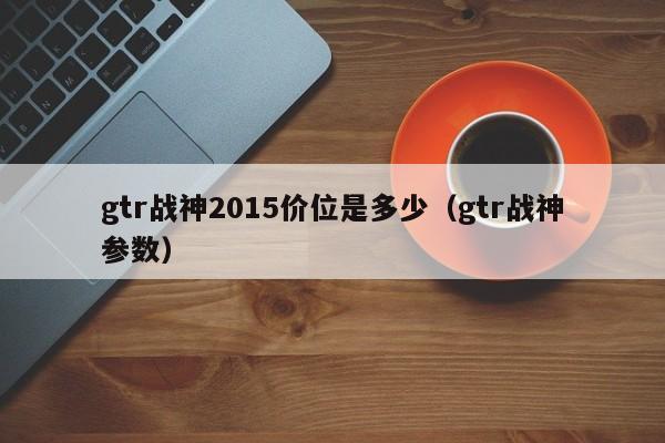 gtr战神2015价位是多少（gtr战神参数）