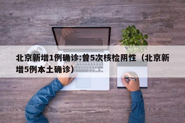 北京新增1例确诊:曾5次核检阴性（北京新增5例本土确诊）