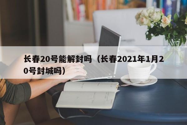 长春20号能解封吗（长春2021年1月20号封城吗）