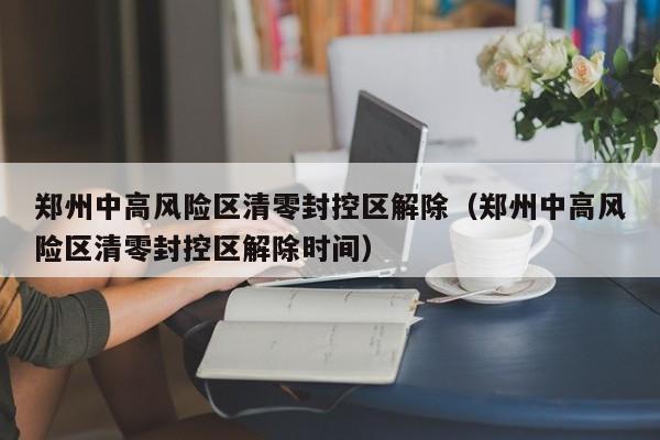郑州中高风险区清零封控区解除（郑州中高风险区清零封控区解除时间）