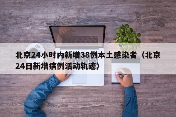 北京24小时内新增38例本土感染者（北京24日新增病例活动轨迹）