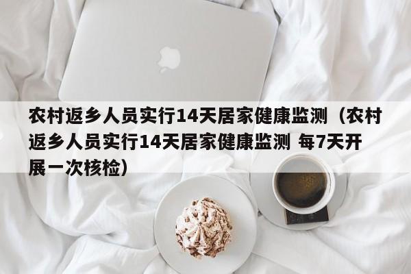 农村返乡人员实行14天居家健康监测（农村返乡人员实行14天居家健康监测 每7天开展一次核检）