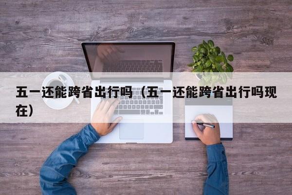 五一还能跨省出行吗（五一还能跨省出行吗现在）