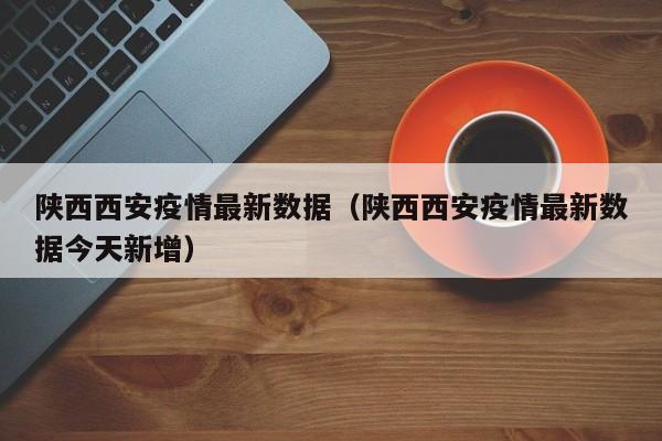 陕西西安疫情最新数据（陕西西安疫情最新数据今天新增）
