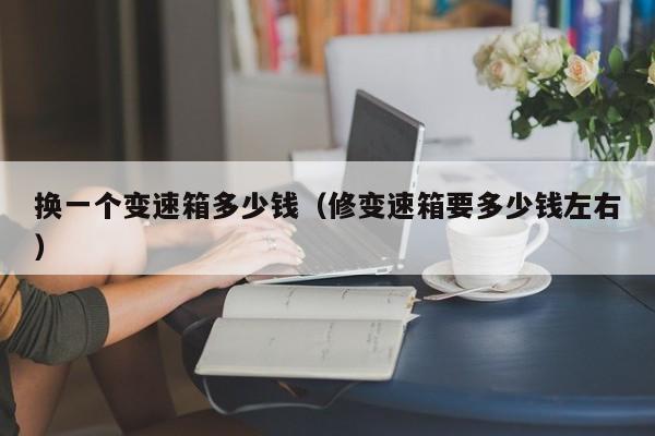 换一个变速箱多少钱（修变速箱要多少钱左右）