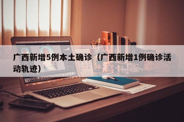 广西新增5例本土确诊（广西新增1例确诊活动轨迹）