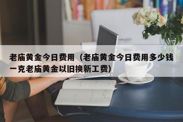 老庙黄金今日费用（老庙黄金今日费用多少钱一克老庙黄金以旧换新工费）