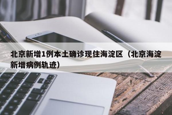 北京新增1例本土确诊现住海淀区（北京海淀新增病例轨迹）