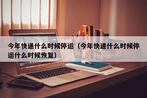 今年快递什么时候停运（今年快递什么时候停运什么时候恢复）