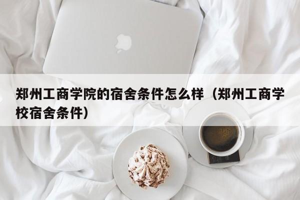 郑州工商学院的宿舍条件怎么样（郑州工商学校宿舍条件）