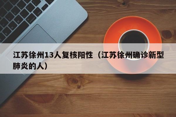 江苏徐州13人复核阳性（江苏徐州确诊新型肺炎的人）