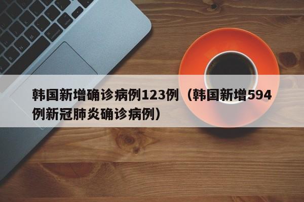 韩国新增确诊病例123例（韩国新增594例新冠肺炎确诊病例）