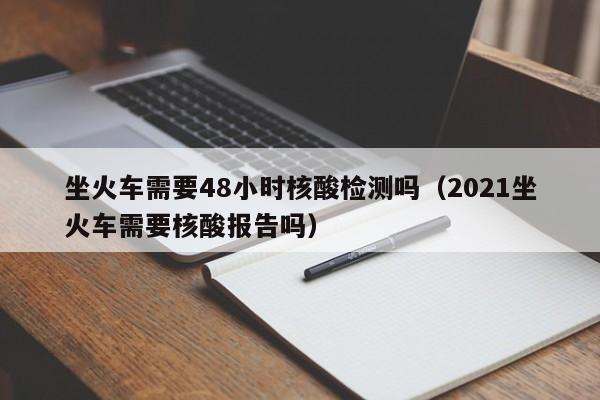 坐火车需要48小时核酸检测吗（2021坐火车需要核酸报告吗）