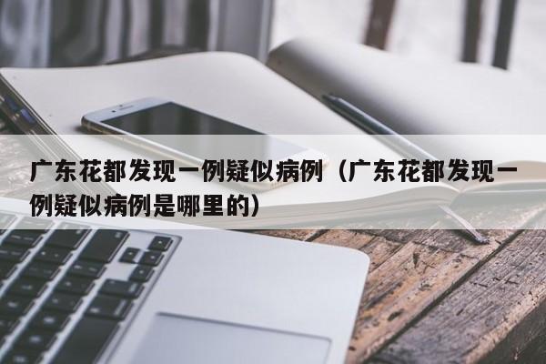广东花都发现一例疑似病例（广东花都发现一例疑似病例是哪里的）
