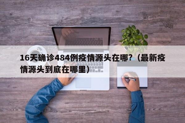 16天确诊484例疫情源头在哪?（最新疫情源头到底在哪里）