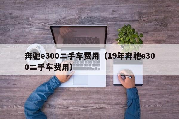 奔驰e300二手车费用（19年奔驰e300二手车费用）