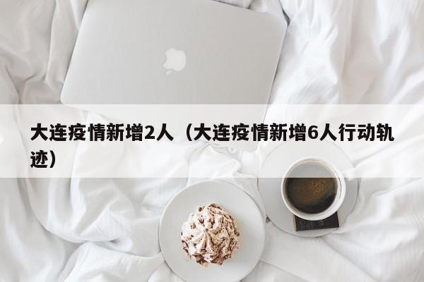 大连疫情新增2人（大连疫情新增6人行动轨迹）
