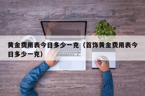 黄金费用表今日多少一克（首饰黄金费用表今日多少一克）