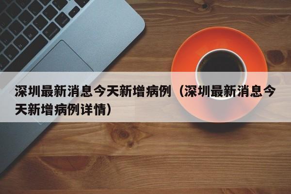 深圳最新消息今天新增病例（深圳最新消息今天新增病例详情）