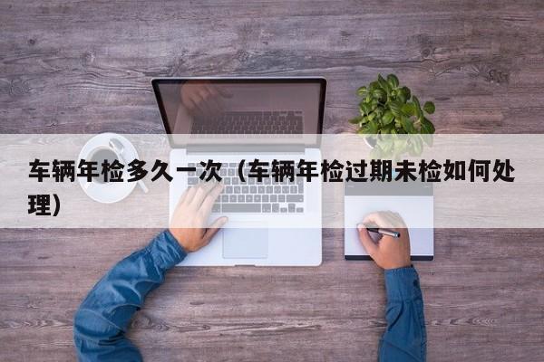 车辆年检多久一次（车辆年检过期未检如何处理）