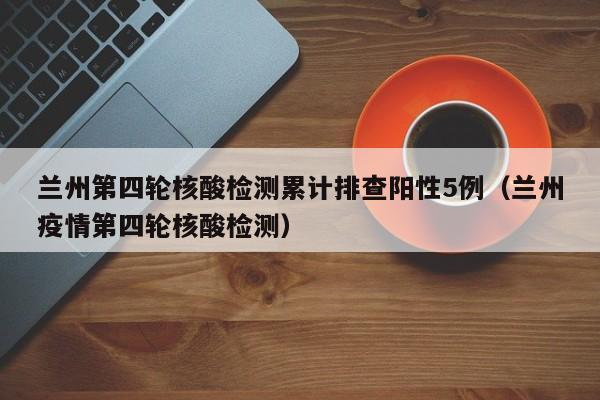 兰州第四轮核酸检测累计排查阳性5例（兰州疫情第四轮核酸检测）