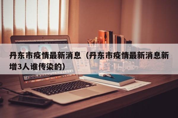 丹东市疫情最新消息（丹东市疫情最新消息新增3人谁传染的）